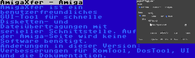 AmigaXfer - Amiga | AmigaXfer ist ein benutzerfreundliches GUI-Tool für schnelle Disketten- und Dateiübertragungen mit serieller Schnittstelle. Auf der Amiga-Seite wird keine Software benötigt. Änderungen in dieser Version: Verbesserungen für RomTool, DosTool, UI und die Dokumentation.