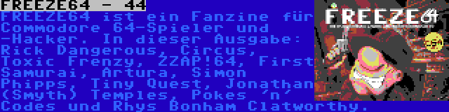 FREEZE64 - 44 | FREEZE64 ist ein Fanzine für Commodore 64-Spieler und -Hacker. In dieser Ausgabe: Rick Dangerous, Circus, Toxic Frenzy, ZZAP!64, First Samurai, Artura, Simon Phipps, Tiny Quest, Jonathan (Smyth) Temples, Pokes 'n' Codes und Rhys Bonham Clatworthy.