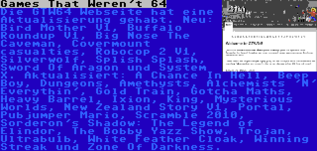 Games That Weren't 64 | Die GTW64 Webseite hat eine Aktualisierung gehabt. Neu: Bird Mother V1, Buffalo Roundup V1, Big Nose The Caveman, Covermount casualties, Robocop 2 V1, Silverwolf, Splish Splash, Sword Of Aragon und System X. Aktualisiert: A Chance In Hell, Beep Boy, Dungeons, Amethysts, Alchemists 'N' Everythin', Gold Train, Gotcha Maths, Heavy Barrel, Ixion, King, Mysterious Worlds, New Zealand Story V1, Portal, Pubjumper Mario, Scramble 2010, Sorderon's Shadow: The Legend of Elindor, The Bobby Yazz Show, Trojan, Ultrabulb, White Feather Cloak, Winning Streak und Zone Of Darkness.