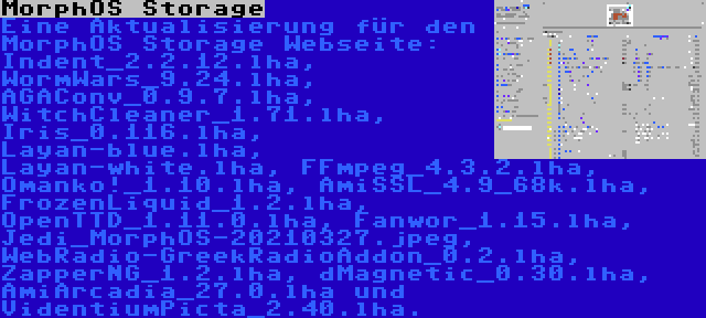 MorphOS Storage | Eine Aktualisierung für den MorphOS Storage Webseite: Indent_2.2.12.lha, WormWars_9.24.lha, AGAConv_0.9.7.lha, WitchCleaner_1.71.lha, Iris_0.116.lha, Layan-blue.lha, Layan-white.lha, FFmpeg_4.3.2.lha, Omanko!_1.10.lha, AmiSSL_4.9_68k.lha, FrozenLiquid_1.2.lha, OpenTTD_1.11.0.lha, Fanwor_1.15.lha, Jedi_MorphOS-20210327.jpeg, WebRadio-GreekRadioAddon_0.2.lha, ZapperNG_1.2.lha, dMagnetic_0.30.lha, AmiArcadia_27.0.lha und VidentiumPicta_2.40.lha.