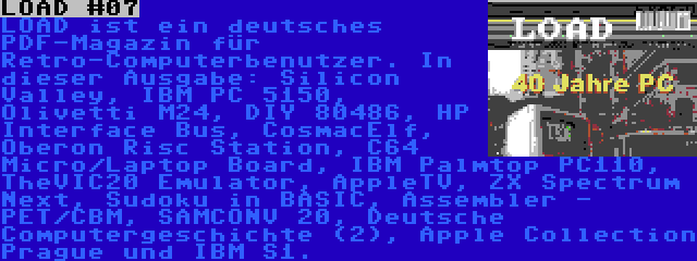 LOAD #07 | LOAD ist ein deutsches PDF-Magazin für Retro-Computerbenutzer. In dieser Ausgabe: Silicon Valley, IBM PC 5150, Olivetti M24, DIY 80486, HP Interface Bus, CosmacElf, Oberon Risc Station, C64 Micro/Laptop Board, IBM Palmtop PC110, TheVIC20 Emulator, AppleTV, ZX Spectrum Next, Sudoku in BASIC, Assembler - PET/CBM, SAMCONV 20, Deutsche Computergeschichte (2), Apple Collection Prague und IBM S1.