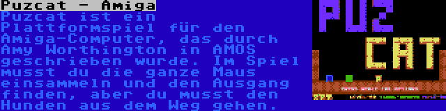 Puzcat - Amiga | Puzcat ist ein Plattformspiel für den Amiga-Computer, das durch Amy Worthington in AMOS geschrieben wurde. Im Spiel musst du die ganze Maus einsammeln und den Ausgang finden, aber du musst den Hunden aus dem Weg gehen.