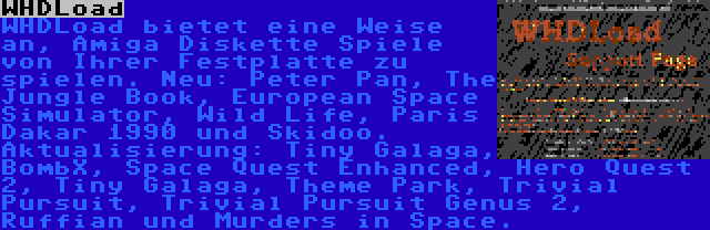 WHDLoad | WHDLoad bietet eine Weise an, Amiga Diskette Spiele von Ihrer Festplatte zu spielen. Neu: Peter Pan, The Jungle Book, European Space Simulator, Wild Life, Paris Dakar 1990 und Skidoo. Aktualisierung: Tiny Galaga, BombX, Space Quest Enhanced, Hero Quest 2, Tiny Galaga, Theme Park, Trivial Pursuit, Trivial Pursuit Genus 2, Ruffian und Murders in Space.