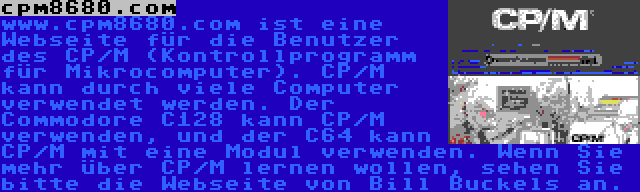 cpm8680.com | www.cpm8680.com ist eine Webseite für die Benutzer des CP/M (Kontrollprogramm für Mikrocomputer). CP/M kann durch viele Computer verwendet werden. Der Commodore C128 kann CP/M verwenden, und der C64 kann CP/M mit eine Modul verwenden. Wenn Sie mehr über CP/M lernen wollen, sehen Sie bitte die Webseite von Bill Buckels an.