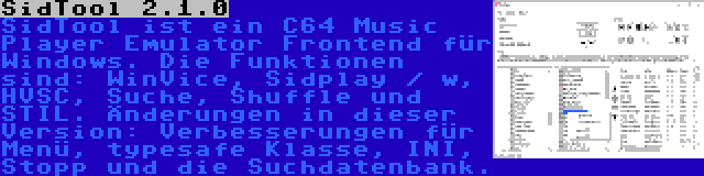 SidTool 2.1.0 | SidTool ist ein C64 Music Player Emulator Frontend für Windows. Die Funktionen sind: WinVice, Sidplay / w, HVSC, Suche, Shuffle und STIL. Änderungen in dieser Version: Verbesserungen für Menü, typesafe Klasse, INI, Stopp und die Suchdatenbank.