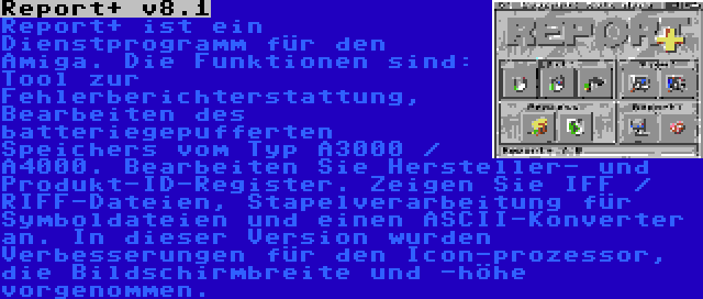 Report+ v8.1 | Report+ ist ein Dienstprogramm für den Amiga. Die Funktionen sind: Tool zur Fehlerberichterstattung, Bearbeiten des batteriegepufferten Speichers vom Typ A3000 / A4000. Bearbeiten Sie Hersteller- und Produkt-ID-Register. Zeigen Sie IFF / RIFF-Dateien, Stapelverarbeitung für Symboldateien und einen ASCII-Konverter an. In dieser Version wurden Verbesserungen für den Icon-prozessor, die Bildschirmbreite und -höhe vorgenommen.