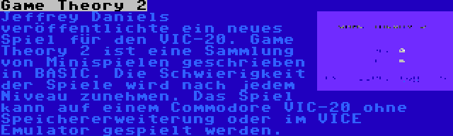 Game Theory 2 | Jeffrey Daniels veröffentlichte ein neues Spiel für den VIC-20. Game Theory 2 ist eine Sammlung von Minispielen geschrieben in BASIC. Die Schwierigkeit der Spiele wird nach jedem Niveau zunehmen. Das Spiel kann auf einem Commodore VIC-20 ohne Speichererweiterung oder im VICE Emulator gespielt werden.