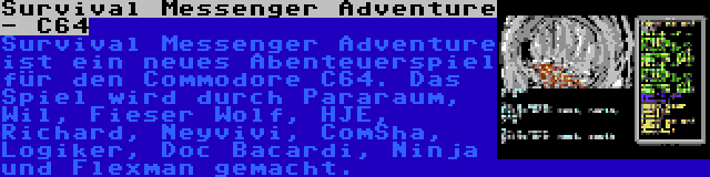 Survival Messenger Adventure - C64 | Survival Messenger Adventure ist ein neues Abenteuerspiel für den Commodore C64. Das Spiel wird durch Pararaum, Wil, Fieser Wolf, HJE, Richard, Neyvivi, ComSha, Logiker, Doc Bacardi, Ninja und Flexman gemacht.