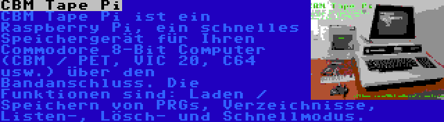 CBM Tape Pi | CBM Tape Pi ist ein Raspberry Pi, ein schnelles Speichergerät für Ihren Commodore 8-Bit Computer (CBM / PET, VIC 20, C64 usw.) über den Bandanschluss. Die Funktionen sind: Laden / Speichern von PRGs, Verzeichnisse, Listen-, Lösch- und Schnellmodus.