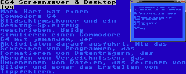 C64 Screensaver & Desktop Toy | Mark Hart hat einen Commodore 64 Bildschirmschoner und ein Desktop-Spielzeug geschrieben. Beide simulieren einen Commodore 64 mit jemandem, der Aktivitäten darauf ausführt. Wie das Schreiben von Programmen, das Formatieren von Datenträgern, das Abrufen von Verzeichnissen, das Umbenennen von Dateien, das Zeichnen von Bilder und sogar das Erstellen von Tippfehlern.