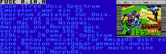 FUSE 0.10.0 | Fuse (Free Unix Spectrum Emulator) war ein ZX Spectrum Emulator für Unix. Aber jetzt sind Versionen für Mac OS X, Windows, AmigaOS und MorphOS auch verfügbar. Dem 16k, 48k, 128k, 2, 2A und +3 Spectrum wird genau emuliert. Für AmigaOS gibt es eine Version verfügbar gemacht durch Chris Young, und Q-Master machte eine Version für MorphOS.