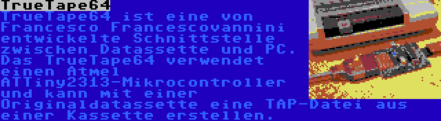 TrueTape64 | TrueTape64 ist eine von Francesco Francescovannini entwickelte Schnittstelle zwischen Datassette und PC. Das TrueTape64 verwendet einen Atmel ATTiny2313-Mikrocontroller und kann mit einer Originaldatassette eine TAP-Datei aus einer Kassette erstellen.