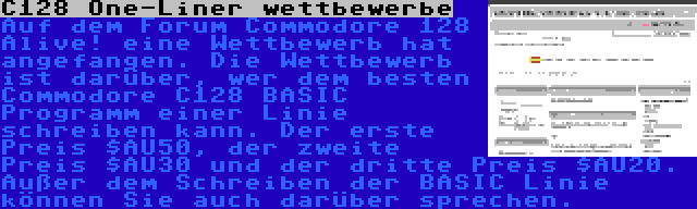 C128 One-Liner wettbewerbe | Auf dem Forum Commodore 128 Alive! eine Wettbewerb hat angefangen. Die Wettbewerb ist darüber, wer dem besten Commodore C128 BASIC Programm einer Linie schreiben kann. Der erste Preis $AU50, der zweite Preis $AU30 und der dritte Preis $AU20. Außer dem Schreiben der BASIC Linie können Sie auch darüber sprechen.