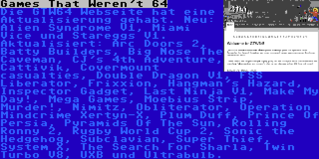 Games That Weren't 64 | Die GTW64 Webseite hat eine Aktualisierung gehabt. Neu: Alien Syndrome V1, Miami Vice und Stareggs V1. Aktualisiert: Arc Doors 2, Batty Builders, Big Nose The Caveman, CJ's 4th Adventure, Cattivik, Covermount casualties, Double Dragon V1, FSS Liberator, Frixxion, Hangman's Hazard, Inspector Gadget, Last Ninja V1, Make My Day!, Mega Games, Moebius Strip, Murder!, Nimitz, Obliterator, Operation Mindcrime Xertyn-X, Plum Duff, Prince Of Persia, Pyramids Of The Sun, Rolling Ronny 2, Rugby World Cup 2, Sonic the Hedgehog, Subclavian, Super Thief, System X, The Search For Sharla, Twin Turbo V8, UXB und Ultrabulb.