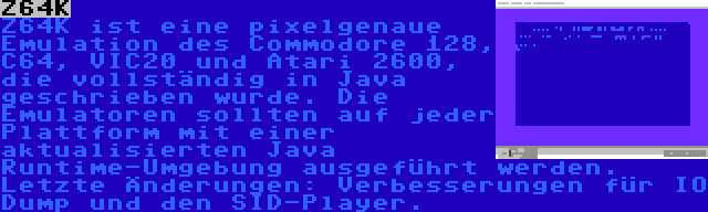 Z64K | Z64K ist eine pixelgenaue Emulation des Commodore 128, C64, VIC20 und Atari 2600, die vollständig in Java geschrieben wurde. Die Emulatoren sollten auf jeder Plattform mit einer aktualisierten Java Runtime-Umgebung ausgeführt werden. Letzte Änderungen: Verbesserungen für IO Dump und den SID-Player.