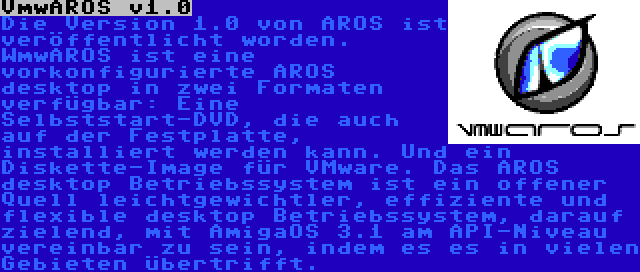 VmwAROS v1.0 | Die Version 1.0 von AROS ist veröffentlicht worden. WmwAROS ist eine vorkonfigurierte AROS desktop in zwei Formaten verfügbar: Eine Selbststart-DVD, die auch auf der Festplatte, installiert werden kann. Und ein Diskette-Image für VMware. Das AROS desktop Betriebssystem ist ein offener Quell leichtgewichtler, effiziente und flexible desktop Betriebssystem, darauf zielend, mit AmigaOS 3.1 am API-Niveau vereinbar zu sein, indem es es in vielen Gebieten übertrifft.