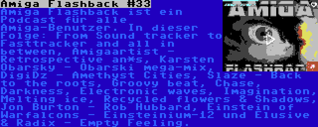 Amiga Flashback #33 | Amiga Flashback ist ein Podcast für alle Amiga-Benutzer. In dieser Folge: From Sound tracker to Fasttracker and all in between, Amigaartist - Retrospective an*s, Karsten Obarsky - Obarski mega-mix, DigiDz - Amethyst Cities, Slaze - Back to the roots, Groovy beat, Chase, Darkness, Electronic waves, Imagination, Melting ice, Recycled flowers & Shadows, Jon Burton - Rob Hubbard, Einstein of Warfalcons - Einsteinium-12 und Elusive & Radix - Empty Feeling.