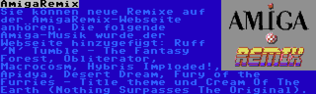 AmigaRemix | Sie können neue Remixe auf der AmigaRemix-Webseite anhören. Die folgende Amiga-Musik wurde der Webseite hinzugefügt: Ruff 'N' Tumble - The Fantasy Forest, Obliterator, Macrocosm, Hybris Imploded!, Apidya, Desert Dream, Fury of the Furries - Title theme und Cream Of The Earth (Nothing Surpasses The Original).