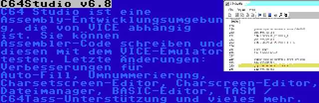 C64Studio v6.8 | C64 Studio ist eine Assembly-Entwicklungsumgebung, die von VICE abhängig ist. Sie können Assembler-Code schreiben und diesen mit dem VICE-Emulator testen. Letzte Änderungen: Verbesserungen für Auto-Fill, Umnummerierung, Charsetscreen-Editor, Charscreen-Editor, Dateimanager, BASIC-Editor, TASM / C64Tass-Unterstützung und vieles mehr.