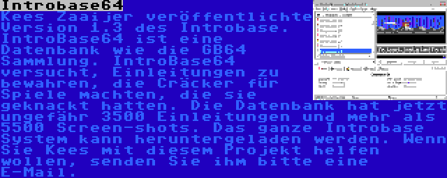 Introbase64 | Kees Zaaijer veröffentlichte Version 1.3 des Introbase. IntroBase64 ist eine Datenbank wie die GB64 Sammlung. IntroBase64 versucht, Einleitungen zu bewahren, die Cräcker für Spiele machten, die sie geknackt hatten. Die Datenbank hat jetzt ungefähr 3500 Einleitungen und mehr als 5500 Screen-shots. Das ganze Introbase System kann heruntergeladen werden. Wenn Sie Kees mit diesem Projekt helfen wollen, senden Sie ihm bitte eine E-Mail.