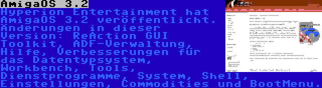 AmigaOS 3.2 | Hyperion Entertainment hat AmigaOS 3.2 veröffentlicht. Änderungen in dieser Version: ReAction GUI Toolkit, ADF-Verwaltung, Hilfe, Verbesserungen für das Datentypsystem, Workbench, Tools, Dienstprogramme, System, Shell, Einstellungen, Commodities und BootMenu.