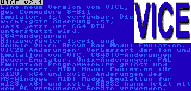 VICE v2.1 | Eine neue Version von VICE, des Commodore 8-Bit Emulator, ist verfügbar. Die wichtigste Änderung ist, dass jetzt der C64 DTV unterstützt wird.
C64-Änderungen: Hinzugefügter isepic und Double Quick Brown Box Modul Emulation. VIC20-Änderungen: Verbessert der Ton und Emulation von VIC.
C64DTV-Änderungen: Neuer Emulator.
Unix-Änderungen: PAL Emulation Programmfehler gelöst und verbessert. MIDI Modul Emulation für x128, x64 und xvic. Änderungen des MS-Windows: MIDI Modul Emulation für x128, x64 und xvic. RS232 kann jetzt mit dem PC verbundene Geräte verwenden.