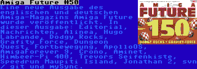 Amiga Future #150 | Eine neue Ausgabe des englischen und deutschen Amiga-Magazins Amiga Future wurde veröffentlicht. In dieser Ausgabe: Editorial, Nachrichten, Alinea, Hugo Labrande, Dodgy Rocks, Grafity Force, Dungeon Quest, Fortbewegung, ApolloOS, AmigaForever 9, Crono, Aminet, Himbeer-Pi 400, Trevors Seifenkiste, Speedrun Maupiti Island, Jonathan 2, svn / git und mySync.