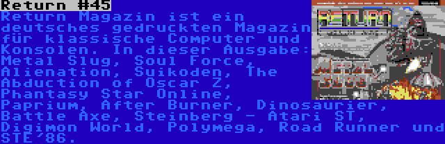 Return #45 | Return Magazin ist ein deutsches gedruckten Magazin für klassische Computer und Konsolen. In dieser Ausgabe: Metal Slug, Soul Force, Alienation, Suikoden, The Abduction of Oscar Z, Phantasy Star Online, Paprium, After Burner, Dinosaurier, Battle Axe, Steinberg - Atari ST, Digimon World, Polymega, Road Runner und STE'86.