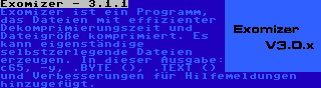 Exomizer - 3.1.1 | Exomizer ist ein Programm, das Dateien mit effizienter Dekomprimierungszeit und Dateigröße komprimiert. Es kann eigenständige selbstzerlegende Dateien erzeugen. In dieser Ausgabe: c65, -y, .BYTE (), .TEXT () und Verbesserungen für Hilfemeldungen hinzugefügt.