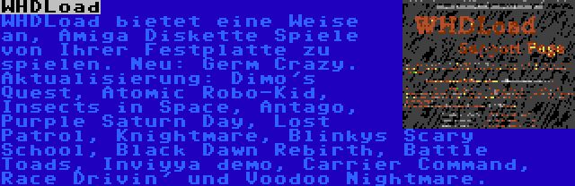 WHDLoad | WHDLoad bietet eine Weise an, Amiga Diskette Spiele von Ihrer Festplatte zu spielen. Neu: Germ Crazy. Aktualisierung: Dimo's Quest, Atomic Robo-Kid, Insects in Space, Antago, Purple Saturn Day, Lost Patrol, Knightmare, Blinkys Scary School, Black Dawn Rebirth, Battle Toads, Inviyya demo, Carrier Command, Race Drivin' und Voodoo Nightmare.