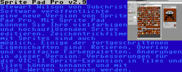 Sprite Pad Pro v2.9 | Stewart Wilson von Subchrist Software veröffentlichte eine neue Version von Sprite Pad Pro. Mit Sprite Pad können Sie Ihre vielfarbigen und hochauflösenden Srites editieren. Zeichentrickfilme mit Sprites sind auch möglich. Einige der fortgeschrittenen Eigenschaften sind: Rotieren, Overlay und vielfache Farbenpaletten. Änderungen in dieser Version: Verbesserungen für die VIC-II Sprite-Expansion in Tiles und Tiles können benannt und mit 'Tag'-Werten versehen werden.