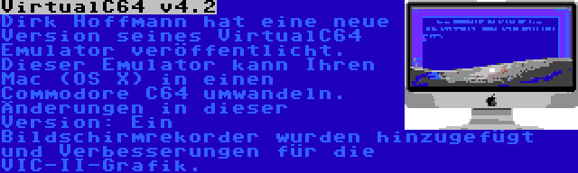 VirtualC64 v4.2 | Dirk Hoffmann hat eine neue Version seines VirtualC64 Emulator veröffentlicht. Dieser Emulator kann Ihren Mac (OS X) in einen Commodore C64 umwandeln. Änderungen in dieser Version: Ein Bildschirmrekorder wurden hinzugefügt und Verbesserungen für die VIC-II-Grafik.