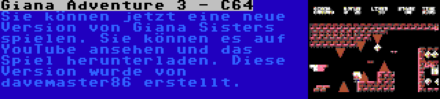 Giana Adventure 3 - C64 | Sie können jetzt eine neue Version von Giana Sisters spielen. Sie können es auf YouTube ansehen und das Spiel herunterladen. Diese Version wurde von davemaster86 erstellt.