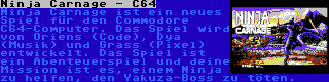 Ninja Carnage - C64 | Ninja Carnage ist ein neues Spiel für den Commodore C64-Computer. Das Spiel wird von Oriens (Code), Dya (Musik) und Grass (Pixel) entwickelt. Das Spiel ist ein Abenteuerspiel und deine Mission ist es, einem Ninja zu helfen, den Yakuza-Boss zu töten.