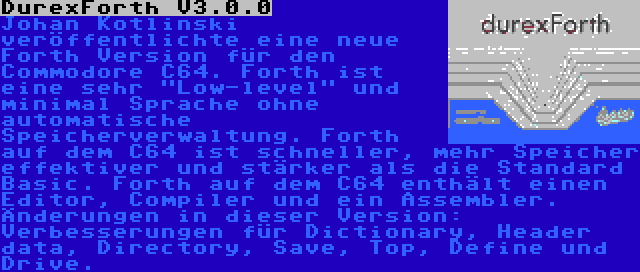 DurexForth V3.0.0 | Johan Kotlinski veröffentlichte eine neue Forth Version für den Commodore C64. Forth ist eine sehr Low-level und minimal Sprache ohne automatische Speicherverwaltung. Forth auf dem C64 ist schneller, mehr Speicher effektiver und stärker als die Standard Basic. Forth auf dem C64 enthält einen Editor, Compiler und ein Assembler. Änderungen in dieser Version: Verbesserungen für Dictionary, Header data, Directory, Save, Top, Define und Drive.