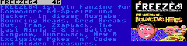 FREEZE64 - 46 | FREEZE64 ist ein Fanzine für Commodore 64-Spieler und Hacker. In dieser Ausgabe: Bouncing Heads, Cred Breaks Out, Tran, Zzapback, The Last Ninja 2 & 3, Battle Kingdom, Hunchback, New & Exclusive Pokes 'n' Codes und Hidden Treasures.