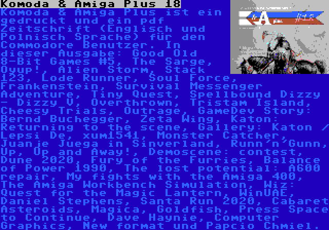 Komoda & Amiga Plus 18 | Komoda & Amiga Plus ist ein gedruckt und ein pdf Zeitschrift (Englisch und Polnisch Sprache) für den Commodore Benutzer. In dieser Ausgabe: Good Old 8-Bit Games #5, The Sarge, Oyup!, Alien Storm, Stack 123, Lode Runner, Soul Force, Frankenstein, Survival Messenger Adventure, Tiny Quest, Spellbound Dizzy - Dizzy V, Overthrown, Tristam Island, Cheesy Trials, Outrage, GameDev Story: Bernd Buchegger, Zeta Wing, Katon: Returning to the scene, Gallery: Katon / Lepsi De, xum1541, Monster Catcher, Juanje Juega in Sinverland, Runn'n'Gunn, Up, Up and Away!, Demoscene: contest, Dune 2020, Fury of the Furries, Balance of Power 1990, The lost potential: A600 repair, My fights with the Amiga 400, The Amiga Workbench Simulation, Wiz: Quest for the Magic Lantern, WinUAE, Daniel Stephens, Santa Run 2020, Cabaret Asteroids, Magica, Goldfish, Press Space to Continue, Dave Haynie, Computer Graphics, New format und Papcio Chmiel.