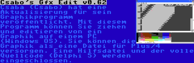 Csabo's Gfx Edit v0.62 | Csaba (Csabo) hat eine Aktualisierung für sein Graphikprogramm veröffentlicht. Mit diesem Programm können Sie ziehen und editieren von ein Graphik auf einem PC (Windows OS). Sie können die Graphik als eine Datei für Plus/4 versorgen. Eine Hilfsdatei und der volle Quellcode (Delphi 5) werden eingeschlossen.