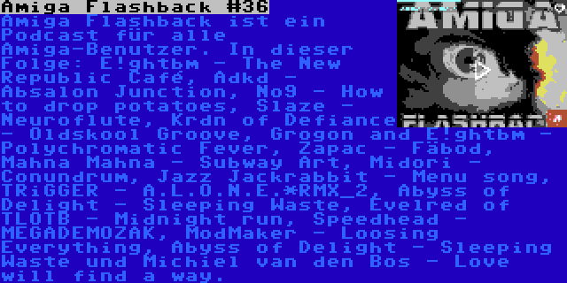 Amiga Flashback #36 | Amiga Flashback ist ein Podcast für alle Amiga-Benutzer. In dieser Folge: E!ghtbm - The New Republic Café, Adkd - Absalon Junction, No9 - How to drop potatoes, Slaze - Neuroflute, Krdn of Defiance - Oldskool Groove, Grogon and E!ghtbm - Polychromatic Fever, Zapac - Fäbod, Mahna Mahna - Subway Art, Midori - Conundrum, Jazz Jackrabbit - Menu song, TRiGGER - A.L.O.N.E.*RMX_2, Abyss of Delight - Sleeping Waste, Evelred of TLOTB - Midnight run, Speedhead - MEGADEMOZAK, ModMaker - Loosing Everything, Abyss of Delight - Sleeping Waste und Michiel van den Bos - Love will find a way.