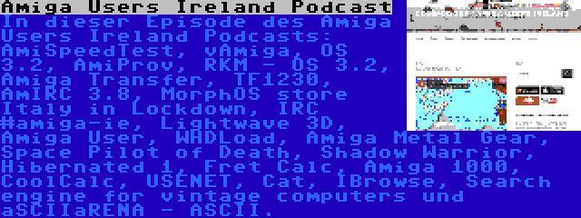 Amiga Users Ireland Podcast | In dieser Episode des Amiga Users Ireland Podcasts: AmiSpeedTest, vAmiga, OS 3.2, AmiProv, RKM - OS 3.2, Amiga Transfer, TF1230, AmIRC 3.8, MorphOS store Italy in Lockdown, IRC #amiga-ie, Lightwave 3D, Amiga User, WHDLoad, Amiga Metal Gear, Space Pilot of Death, Shadow Warrior, Hibernated 1, Fret Calc, Amiga 1000, CoolCalc, USENET, Cat, IBrowse, Search engine for vintage computers und aSCIIaRENA - ASCII.