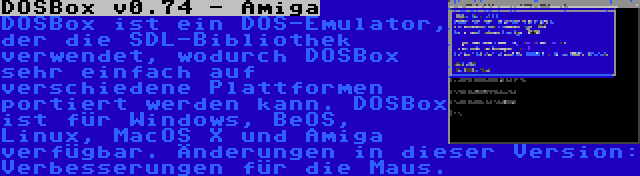 DOSBox v0.74 - Amiga | DOSBox ist ein DOS-Emulator, der die SDL-Bibliothek verwendet, wodurch DOSBox sehr einfach auf verschiedene Plattformen portiert werden kann. DOSBox ist für Windows, BeOS, Linux, MacOS X und Amiga verfügbar. Änderungen in dieser Version: Verbesserungen für die Maus.