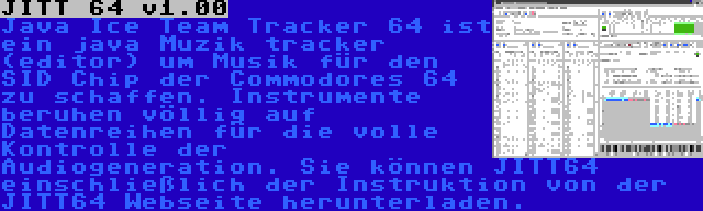 JITT 64 v1.00 | Java Ice Team Tracker 64 ist ein java Muzik tracker (editor) um Musik für den SID Chip der Commodores 64 zu schaffen. Instrumente beruhen völlig auf Datenreihen für die volle Kontrolle der Audiogeneration. Sie können JITT64 einschließlich der Instruktion von der JITT64 Webseite herunterladen.