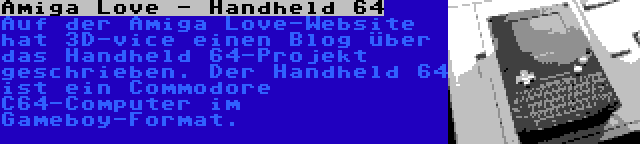 Amiga Love - Handheld 64 | Auf der Amiga Love-Website hat 3D-vice einen Blog über das Handheld 64-Projekt geschrieben. Der Handheld 64 ist ein Commodore C64-Computer im Gameboy-Format.