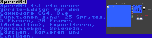 Spred64 | Spred64 ist ein neuer Sprite-Editor für den Commodore C64. Die Funktionen sind: 25 Sprites, 5 Ebenen, 20 Frames (Animation), Exportieren, Verschieben, Spiegeln, Löschen, Kopieren und Einfügen.