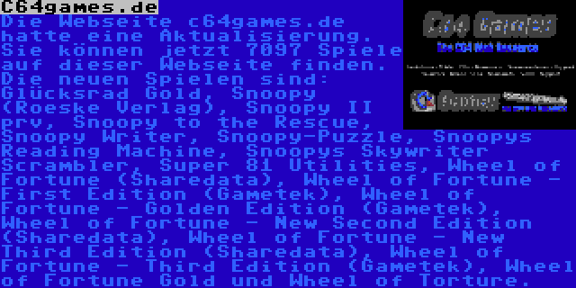 C64games.de | Die Webseite c64games.de hatte eine Aktualisierung. Sie können jetzt 7097 Spiele auf dieser Webseite finden. Die neuen Spielen sind: Glücksrad Gold, Snoopy (Roeske Verlag), Snoopy II prv, Snoopy to the Rescue, Snoopy Writer, Snoopy-Puzzle, Snoopys Reading Machine, Snoopys Skywriter Scrambler, Super 81 Utilities, Wheel of Fortune (Sharedata), Wheel of Fortune - First Edition (Gametek), Wheel of Fortune - Golden Edition (Gametek), Wheel of Fortune - New Second Edition (Sharedata), Wheel of Fortune - New Third Edition (Sharedata), Wheel of Fortune - Third Edition (Gametek), Wheel of Fortune Gold und Wheel of Torture.