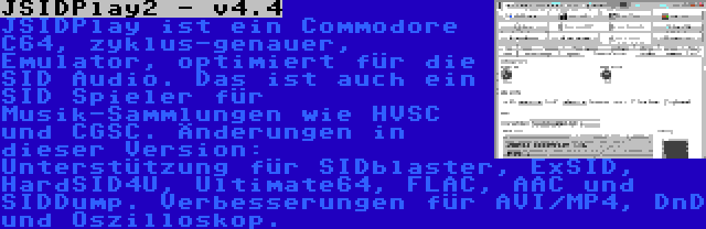 JSIDPlay2 - v4.4 | JSIDPlay ist ein Commodore C64, zyklus-genauer, Emulator, optimiert für die SID Audio. Das ist auch ein SID Spieler für Musik-Sammlungen wie HVSC und CGSC. Änderungen in dieser Version: Unterstützung für SIDblaster, ExSID, HardSID4U, Ultimate64, FLAC, AAC und SIDDump. Verbesserungen für AVI/MP4, DnD und Oszilloskop.