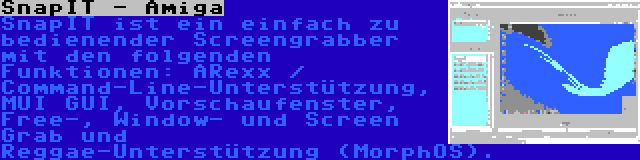 SnapIT - Amiga | SnapIT ist ein einfach zu bedienender Screengrabber mit den folgenden Funktionen: ARexx / Command-Line-Unterstützung, MUI GUI, Vorschaufenster, Free-, Window- und Screen Grab und Reggae-Unterstützung (MorphOS).