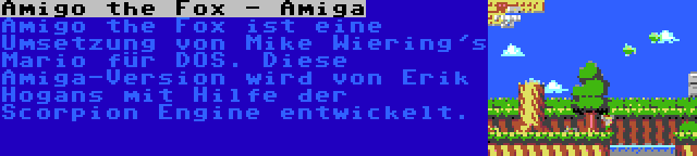 Amigo the Fox - Amiga | Amigo the Fox ist eine Umsetzung von Mike Wiering's Mario für DOS. Diese Amiga-Version wird von Erik Hogans mit Hilfe der Scorpion Engine entwickelt.