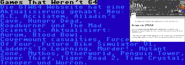 Games That Weren't 64 | Die GTW64 Webseite hat eine Aktualisierung gehabt. Neu: A.E, Accilatem, Alladin's Cave, Hungry Dead, Roadburner und The Mad Scientist. Aktualisiert: Aurum, Blood Bowl, Covermount casualties, Force Of Four, Future Bike Simulator V1, Ladders To Learning, Murder!, Mutant Zone, Mythos, Otherworld, Penguin Tower, Super Thief, Tiger Road 2, Time Crystal, Trooper und Worron.