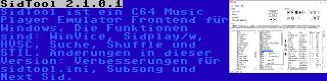 SidTool 2.1.0.1 | SidTool ist ein C64 Music Player Emulator Frontend für Windows. Die Funktionen sind: WinVice, Sidplay/w, HVSC, Suche, Shuffle und STIL. Änderungen in dieser Version: Verbesserungen für sidtool.ini, Subsong und Next Sid.